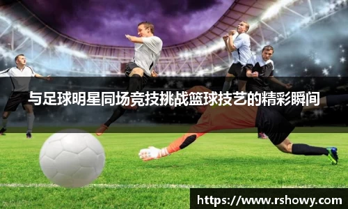 与足球明星同场竞技挑战篮球技艺的精彩瞬间